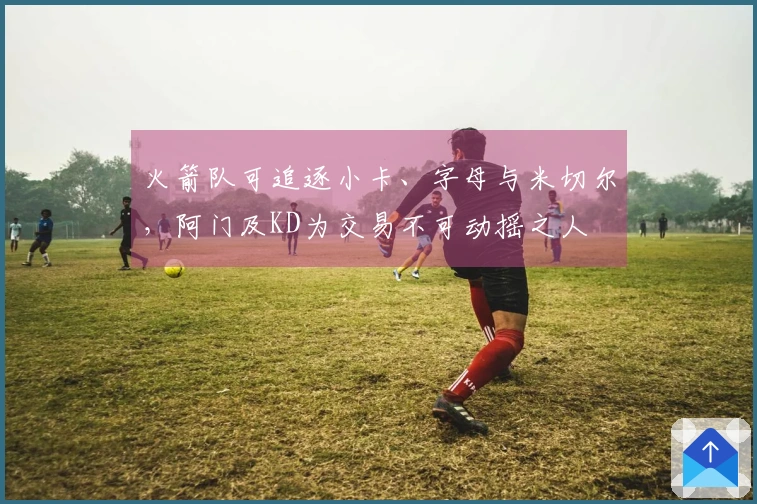火箭队可追逐小卡、字母与米切尔，阿门及KD为交易不可动摇之人